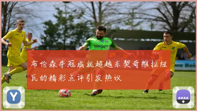 布伦森夺冠成就超越东契奇维拉纽瓦的精彩点评引发热议
