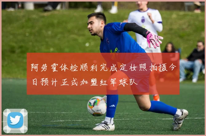 阿劳霍体检顺利完成定妆照拍摄今日预计正式加盟红军球队