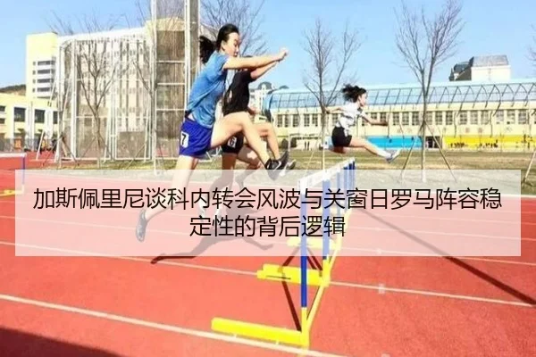 加斯佩里尼谈科内转会风波与关窗日罗马阵容稳定性的背后逻辑